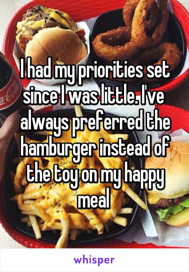 I had my priorities set since I was little. I've  always preferred the hamburger instead of the toy on my happy meal 