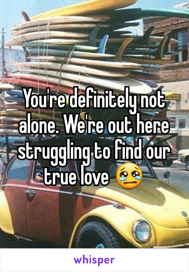 You're definitely not alone. We're out here struggling to find our true love 😢