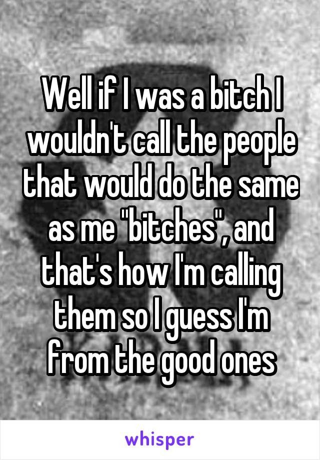 Well if I was a bitch I wouldn't call the people that would do the same as me "bitches", and that's how I'm calling them so I guess I'm from the good ones