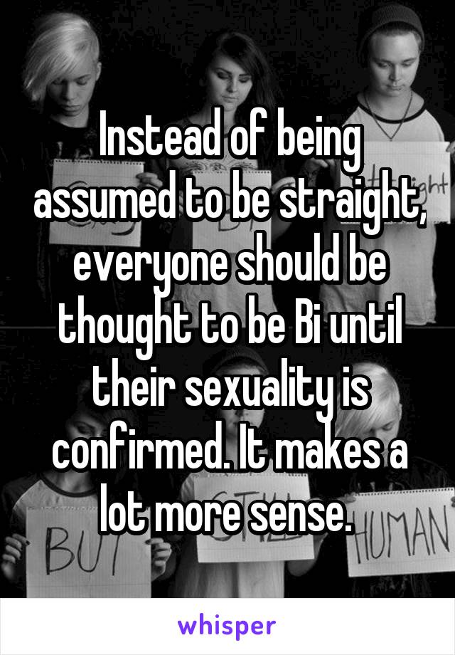 Instead of being assumed to be straight, everyone should be thought to be Bi until their sexuality is confirmed. It makes a lot more sense. 