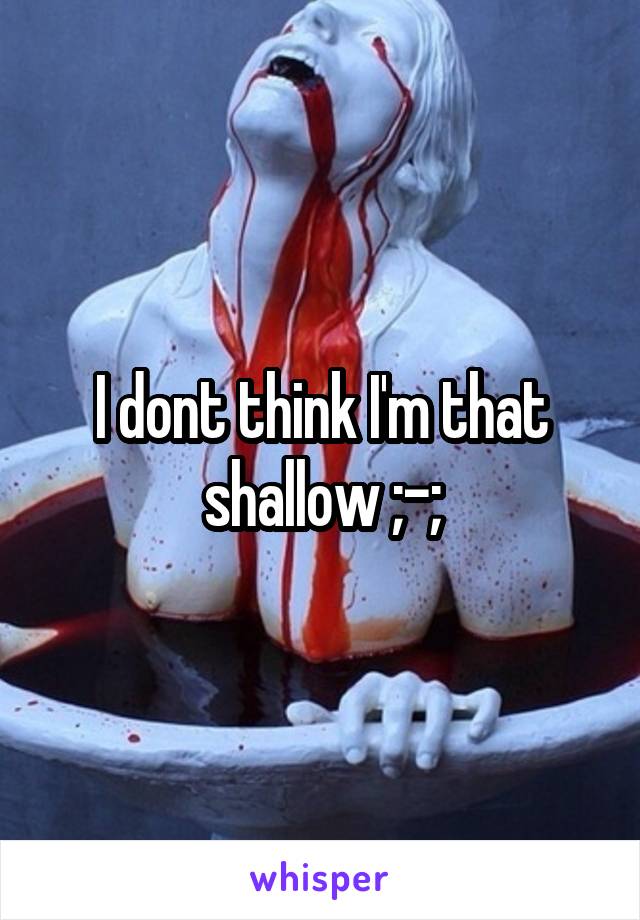 I dont think I'm that shallow ;-;