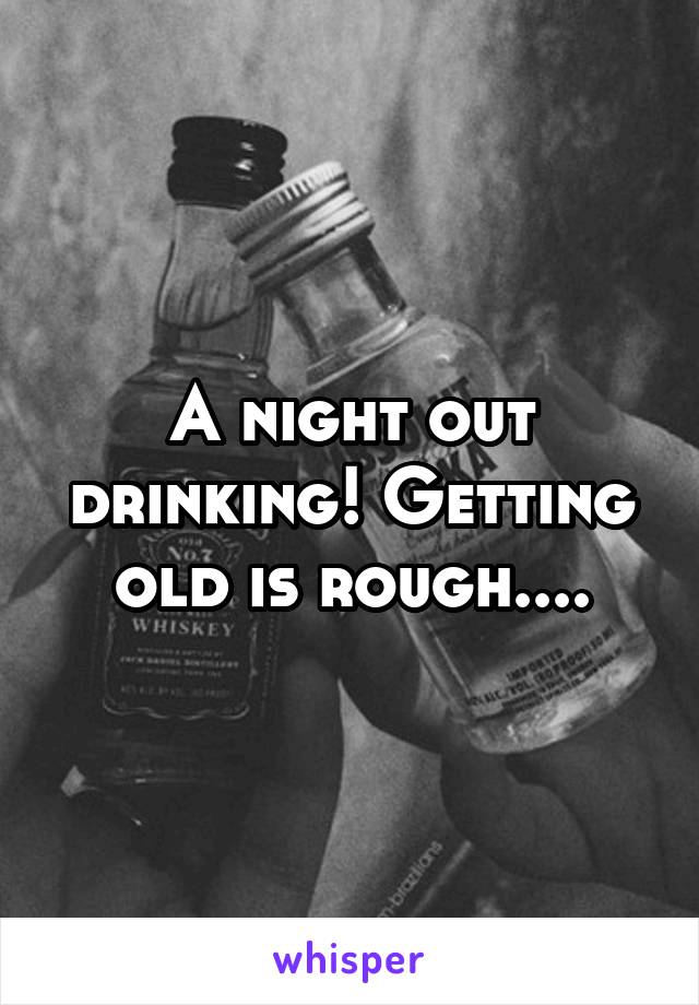 A night out drinking! Getting old is rough....