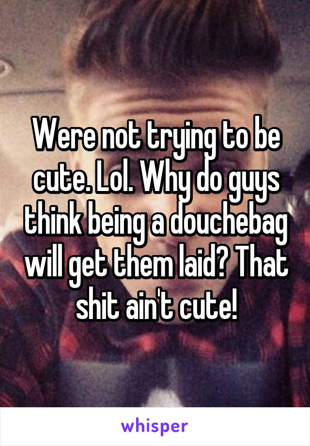 Were not trying to be cute. Lol. Why do guys think being a douchebag will get them laid? That shit ain't cute!