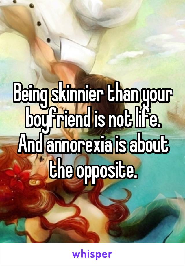 Being skinnier than your boyfriend is not life. And annorexia is about the opposite.