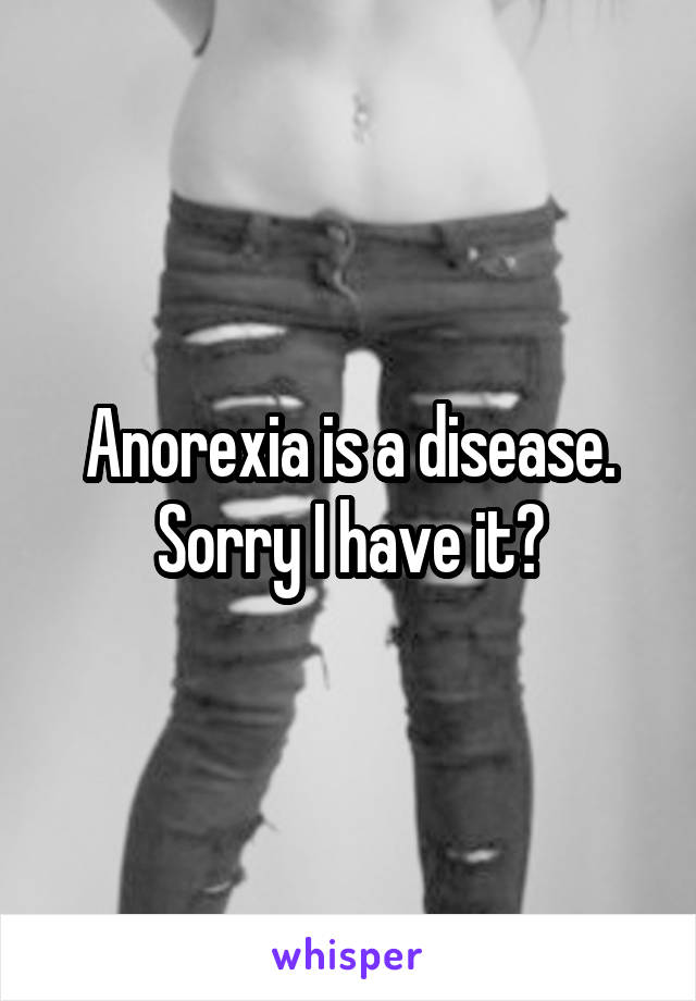 Anorexia is a disease. Sorry I have it?