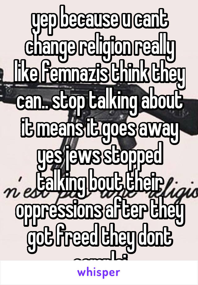 yep because u cant change religion really like femnazis think they can.. stop talking about it means it goes away yes jews stopped talking bout their oppressions after they got freed they dont complai