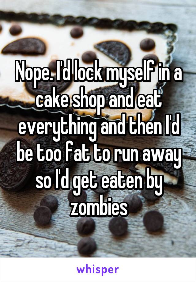Nope. I'd lock myself in a cake shop and eat everything and then I'd be too fat to run away so I'd get eaten by zombies