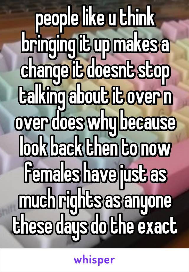 people like u think bringing it up makes a change it doesnt stop talking about it over n over does why because look back then to now females have just as much rights as anyone these days do the exact 