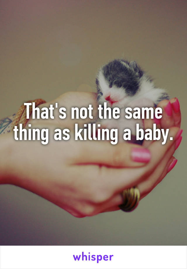 That's not the same thing as killing a baby. 