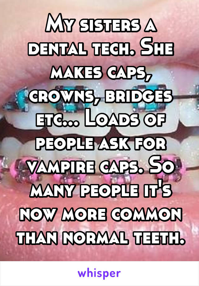 My sisters a dental tech. She makes caps, crowns, bridges etc... Loads of people ask for vampire caps. So many people it's now more common than normal teeth. 