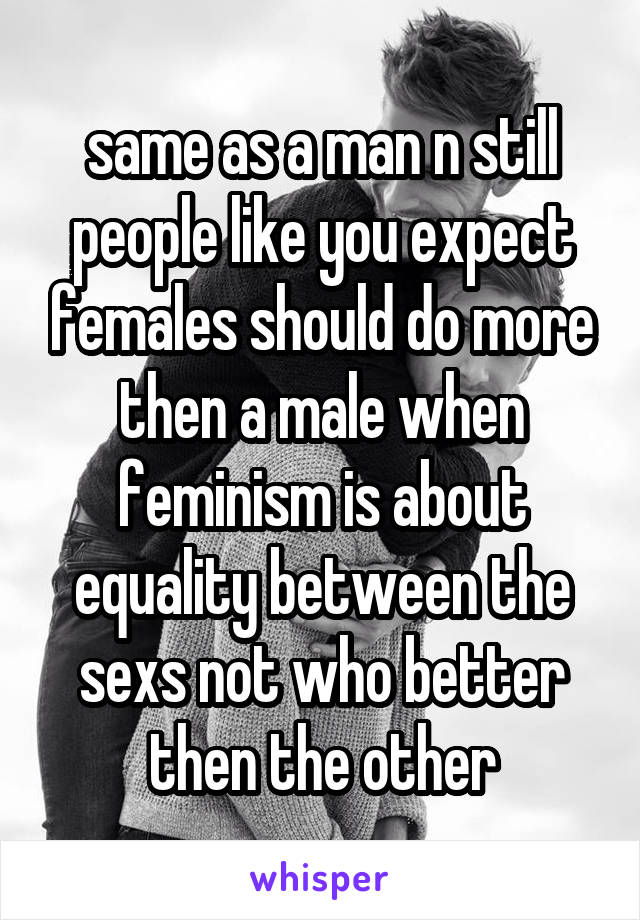 same as a man n still people like you expect females should do more then a male when feminism is about equality between the sexs not who better then the other