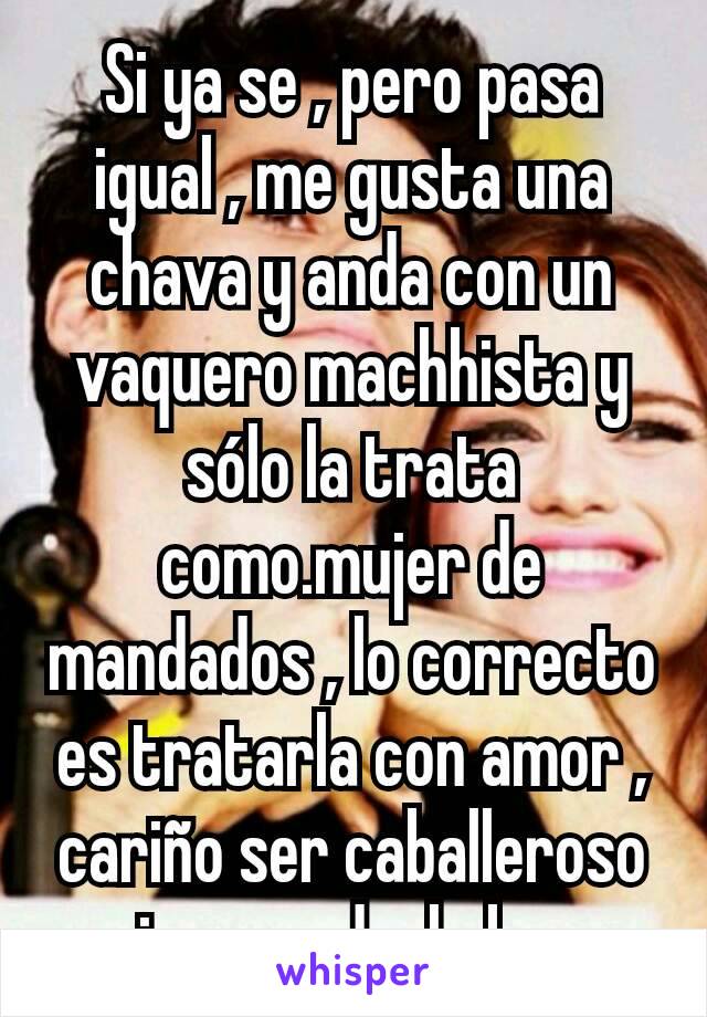 Si ya se , pero pasa igual , me gusta una chava y anda con un vaquero machhista y sólo la trata como.mujer de mandados , lo correcto es tratarla con amor , cariño ser caballeroso y siempre darle besos