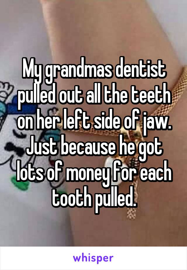 My grandmas dentist pulled out all the teeth on her left side of jaw. Just because he got lots of money for each tooth pulled.