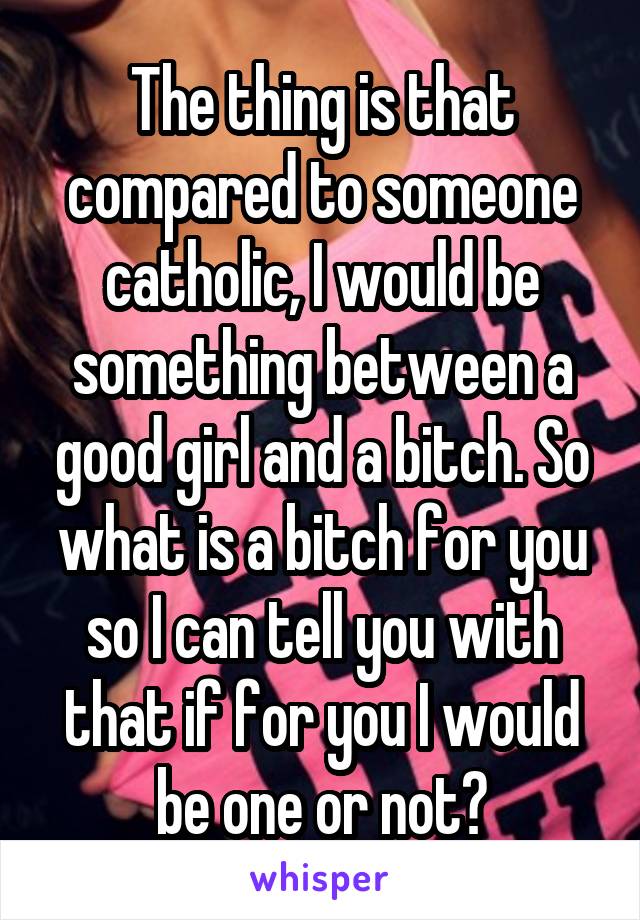 The thing is that compared to someone catholic, I would be something between a good girl and a bitch. So what is a bitch for you so I can tell you with that if for you I would be one or not?