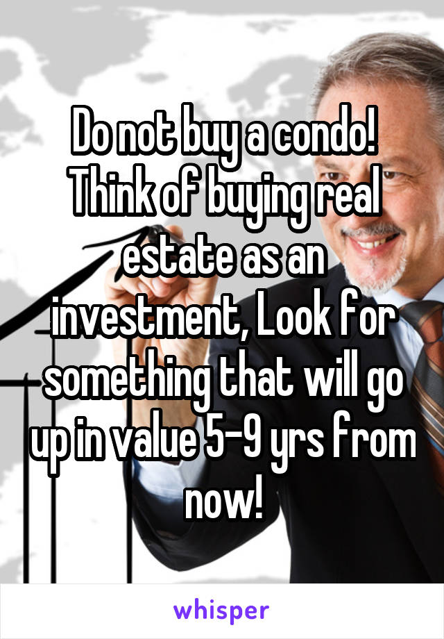 Do not buy a condo! Think of buying real estate as an investment, Look for something that will go up in value 5-9 yrs from now!