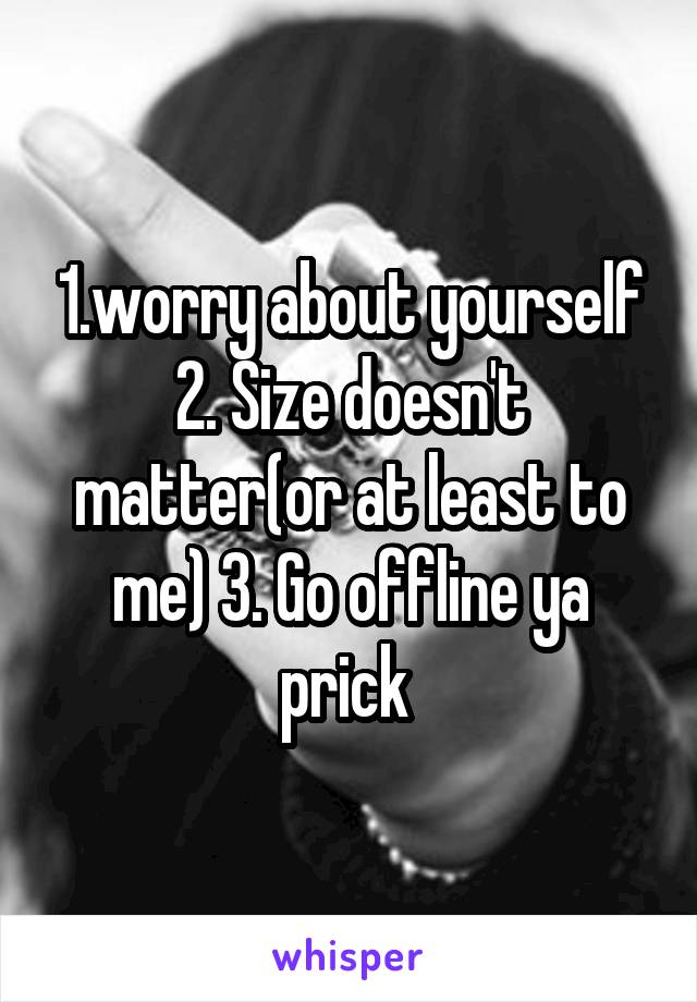 1.worry about yourself
2. Size doesn't matter(or at least to me) 3. Go offline ya prick 