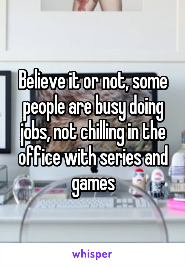 Believe it or not, some people are busy doing jobs, not chilling in the office with series and games