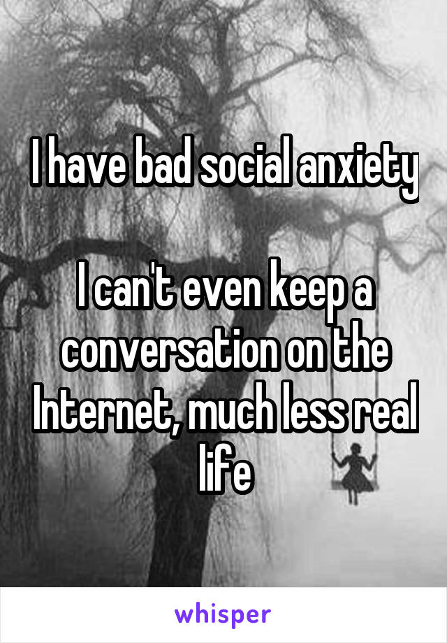 I have bad social anxiety 
I can't even keep a conversation on the Internet, much less real life