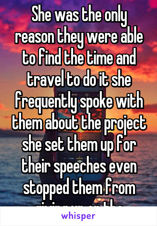 She was the only reason they were able to find the time and travel to do it she frequently spoke with them about the project she set them up for their speeches even stopped them from giving up on the