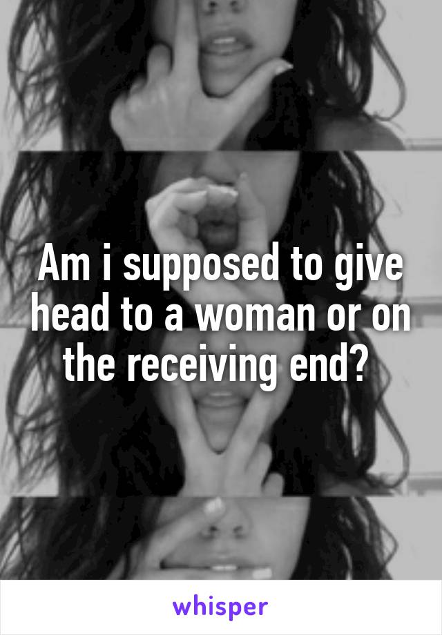 Am i supposed to give head to a woman or on the receiving end? 