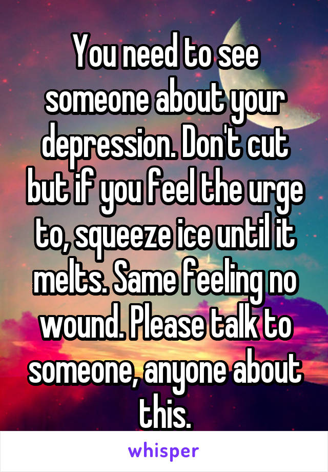 You need to see someone about your depression. Don't cut but if you feel the urge to, squeeze ice until it melts. Same feeling no wound. Please talk to someone, anyone about this.