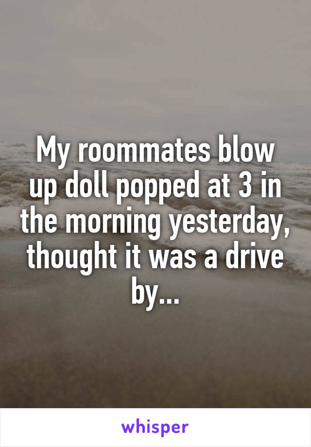 My roommates blow up doll popped at 3 in the morning yesterday, thought it was a drive by...