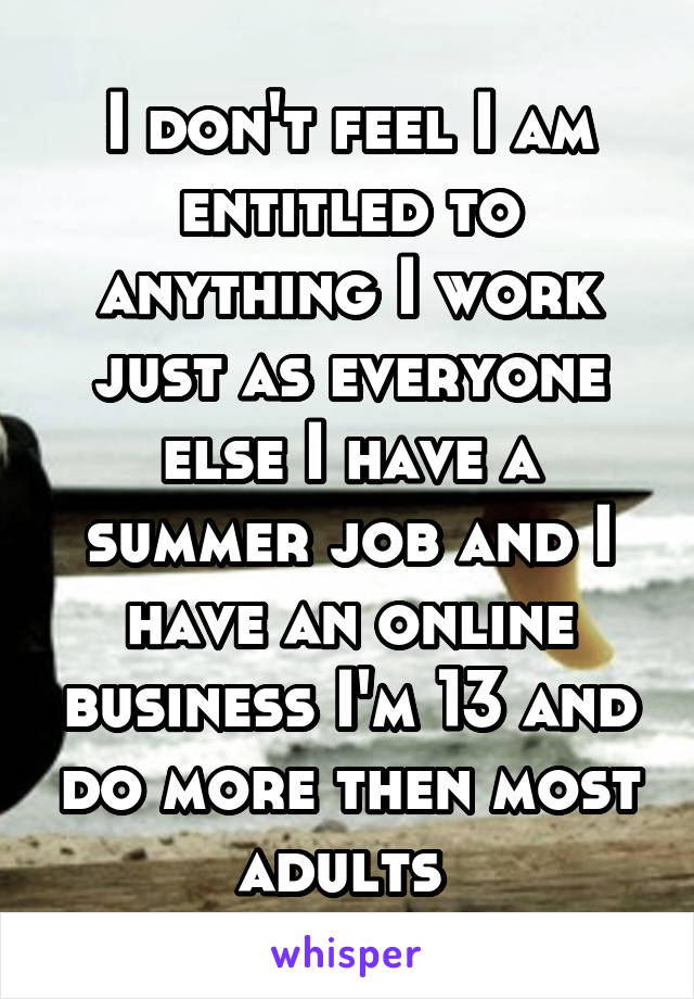 I don't feel I am entitled to anything I work just as everyone else I have a summer job and I have an online business I'm 13 and do more then most adults 