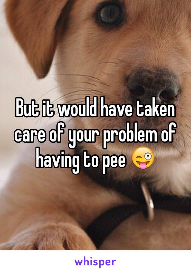 But it would have taken care of your problem of having to pee 😜