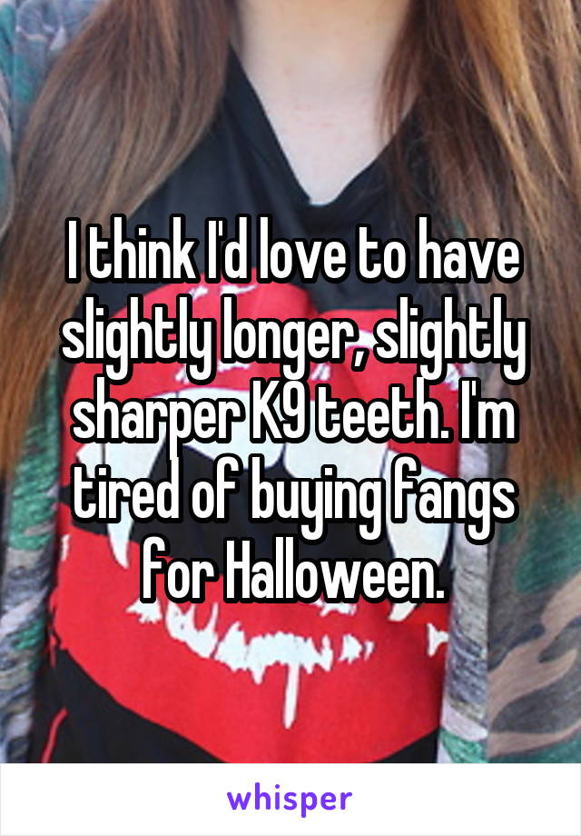 I think I'd love to have slightly longer, slightly sharper K9 teeth. I'm tired of buying fangs for Halloween.