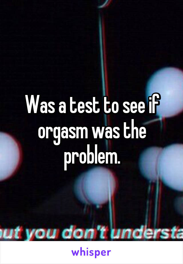 Was a test to see if orgasm was the problem.