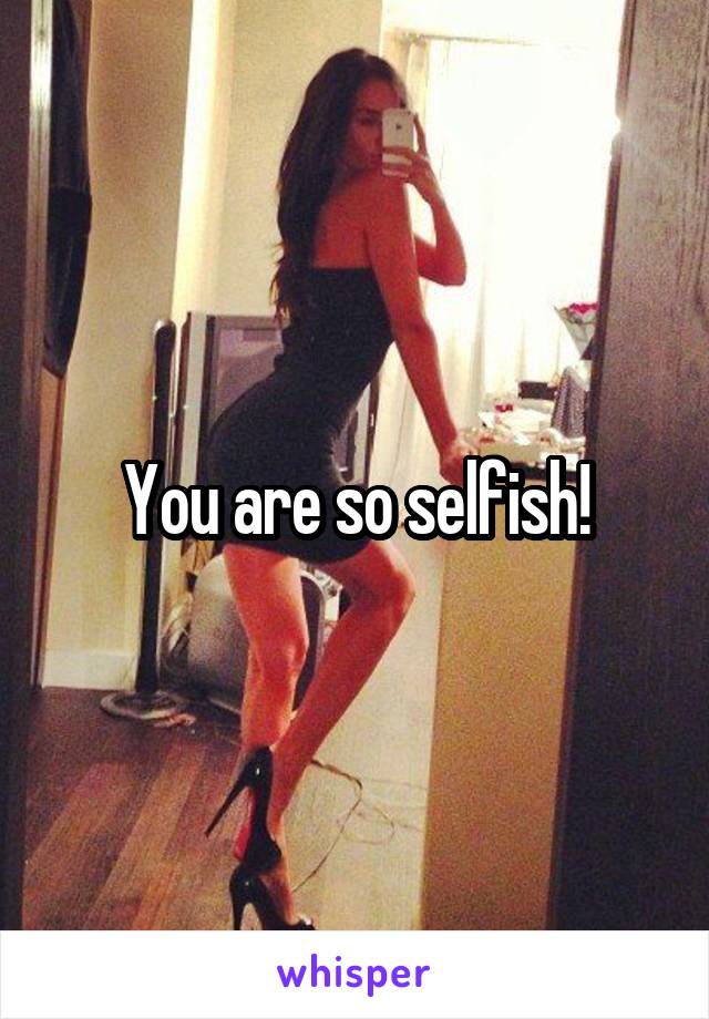 You are so selfish!