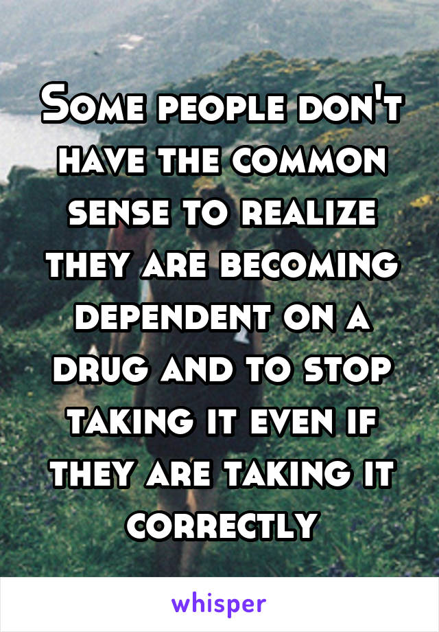 Some people don't have the common sense to realize they are becoming dependent on a drug and to stop taking it even if they are taking it correctly