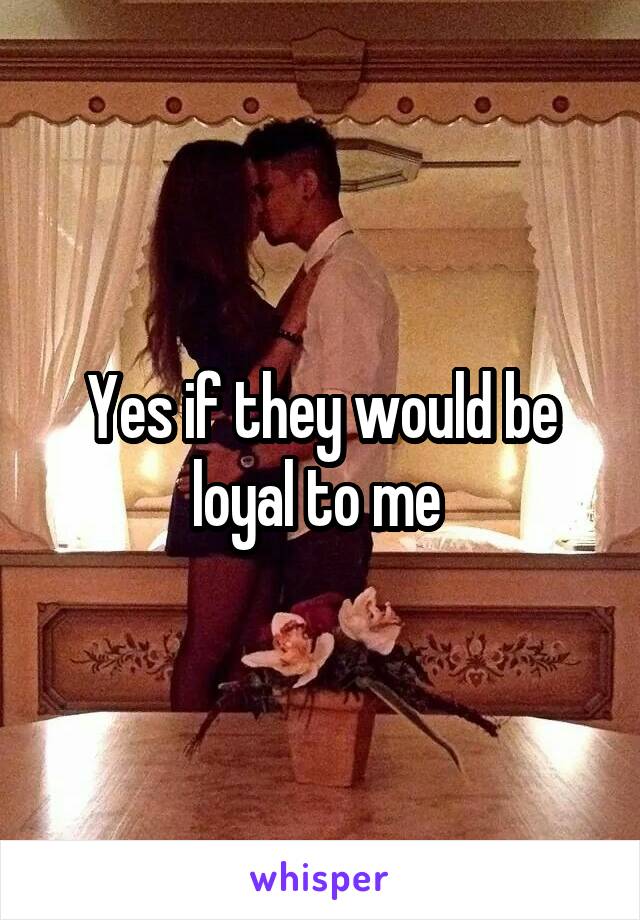 Yes if they would be loyal to me 