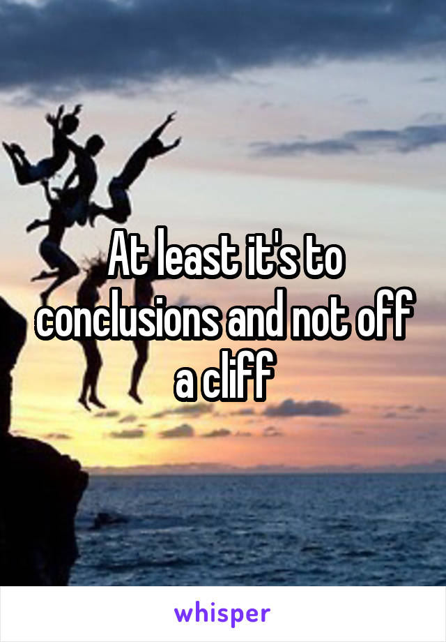 At least it's to conclusions and not off a cliff