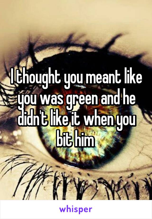 I thought you meant like you was green and he didn't like it when you bit him 