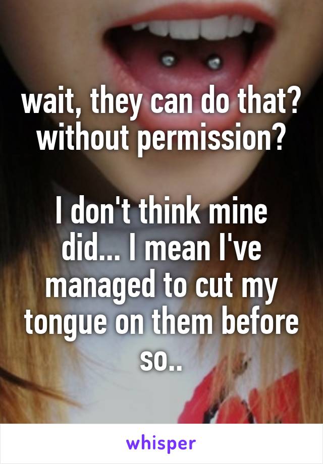 wait, they can do that? without permission?

I don't think mine did... I mean I've managed to cut my tongue on them before so..