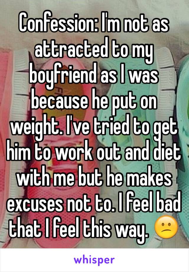 Confession: I'm not as attracted to my boyfriend as I was because he put on weight. I've tried to get him to work out and diet with me but he makes excuses not to. I feel bad that I feel this way. 😕