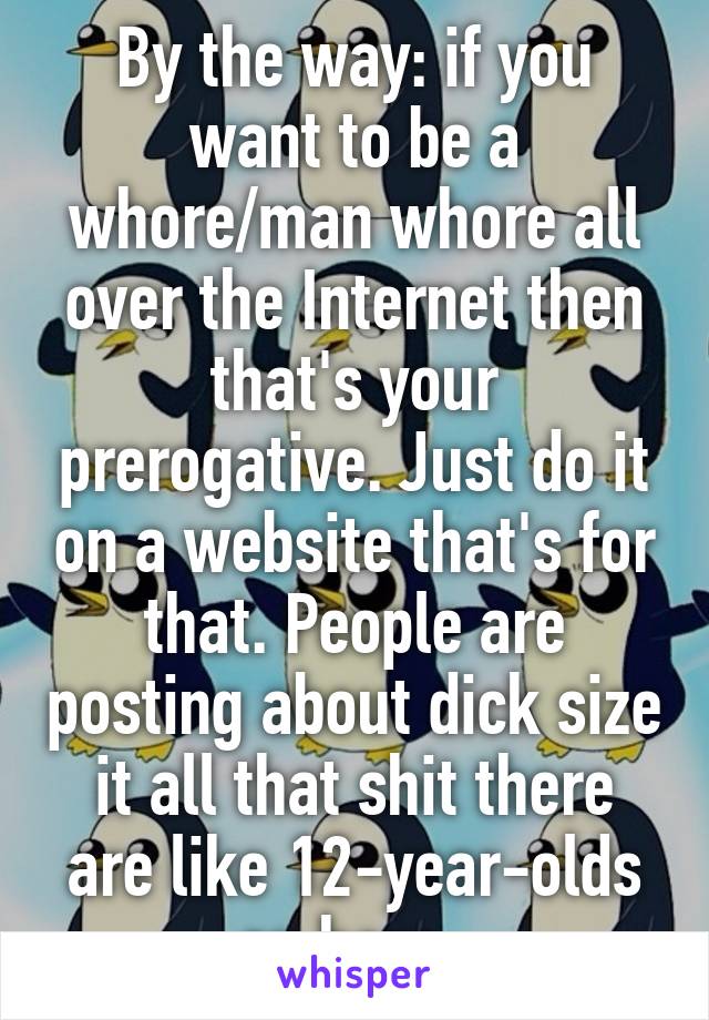 By the way: if you want to be a whore/man whore all over the Internet then that's your prerogative. Just do it on a website that's for that. People are posting about dick size it all that shit there are like 12-year-olds on here. 