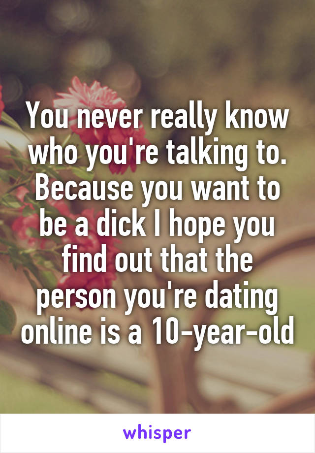 You never really know who you're talking to. Because you want to be a dick I hope you find out that the person you're dating online is a 10-year-old