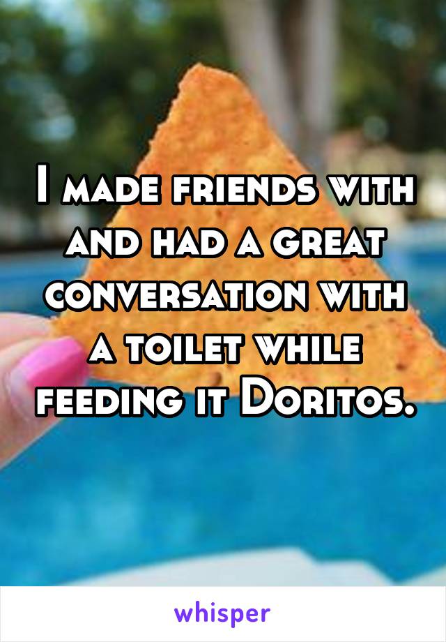 I made friends with and had a great conversation with a toilet while feeding it Doritos. 