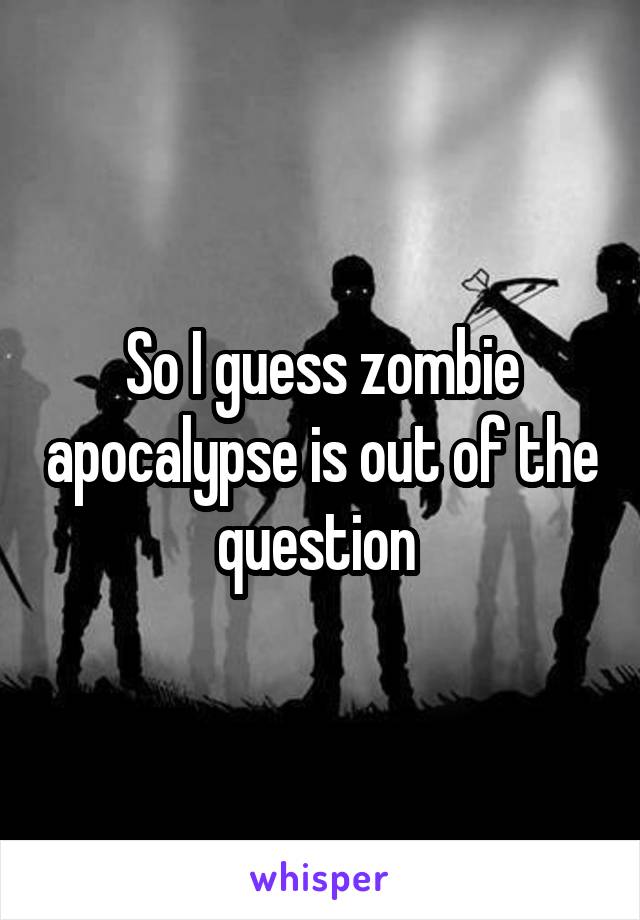 So I guess zombie apocalypse is out of the question 