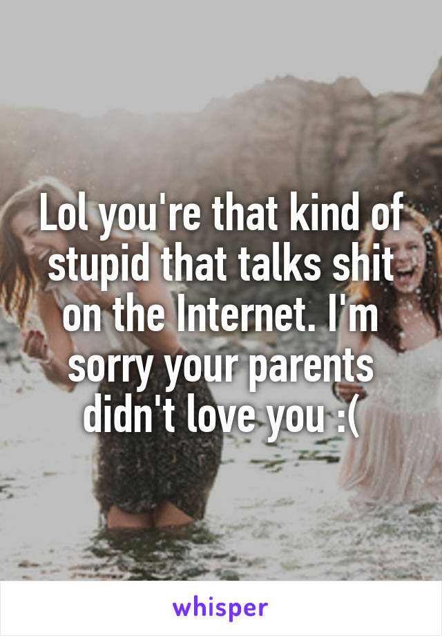 Lol you're that kind of stupid that talks shit on the Internet. I'm sorry your parents didn't love you :(