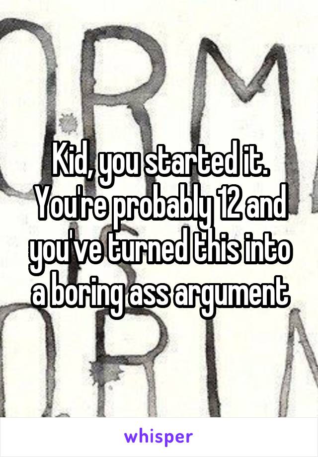 Kid, you started it. You're probably 12 and you've turned this into a boring ass argument