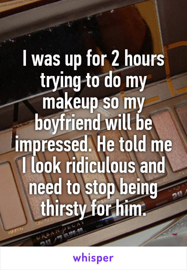 I was up for 2 hours trying to do my makeup so my boyfriend will be impressed. He told me I look ridiculous and need to stop being thirsty for him.