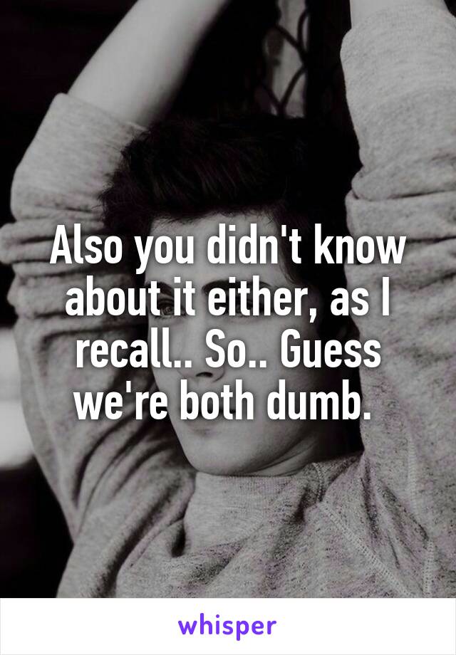 Also you didn't know about it either, as I recall.. So.. Guess we're both dumb. 