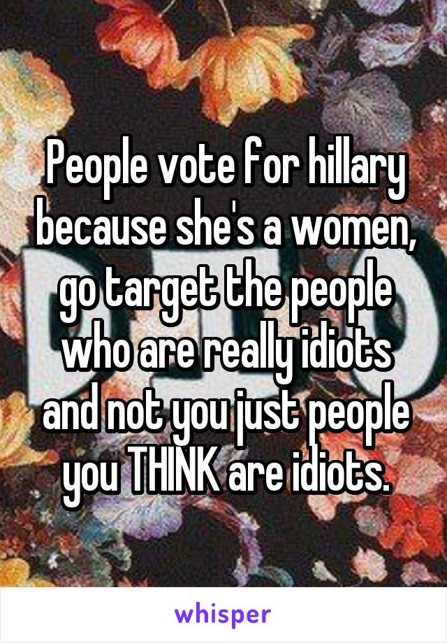 People vote for hillary because she's a women, go target the people who are really idiots and not you just people you THINK are idiots.