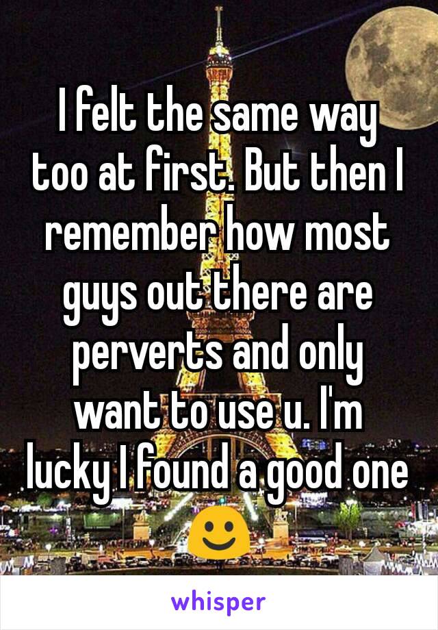 I felt the same way too at first. But then I remember how most guys out there are perverts and only want to use u. I'm lucky I found a good one ☺