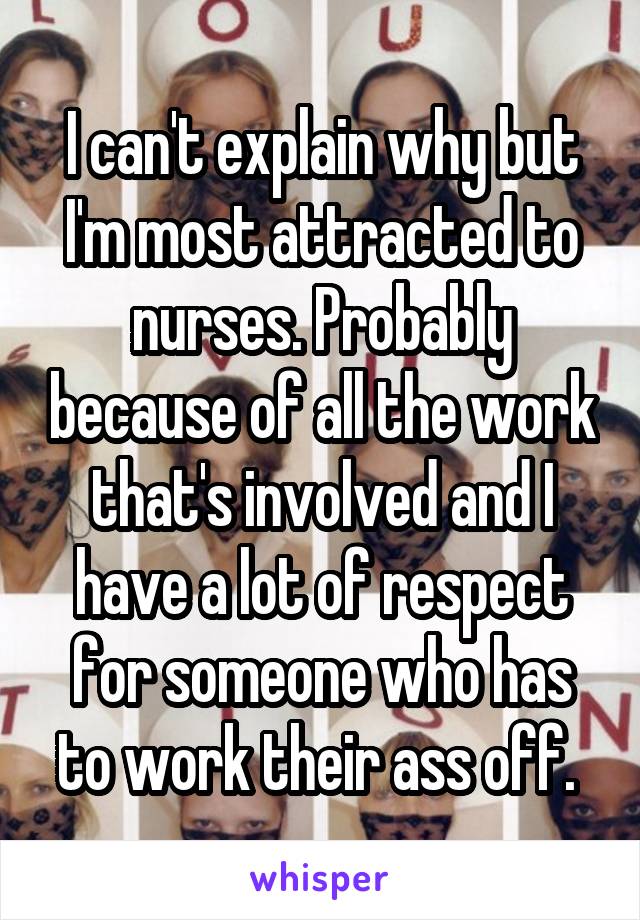 I can't explain why but I'm most attracted to nurses. Probably because of all the work that's involved and I have a lot of respect for someone who has to work their ass off. 