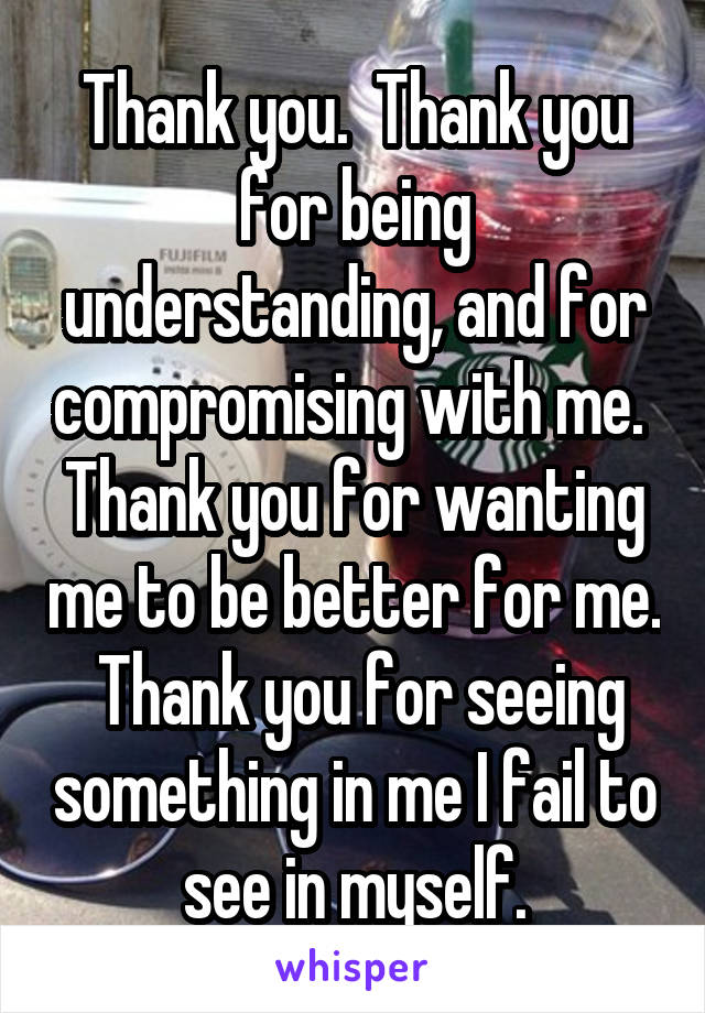 Thank you.  Thank you for being understanding, and for compromising with me.  Thank you for wanting me to be better for me.  Thank you for seeing something in me I fail to see in myself.