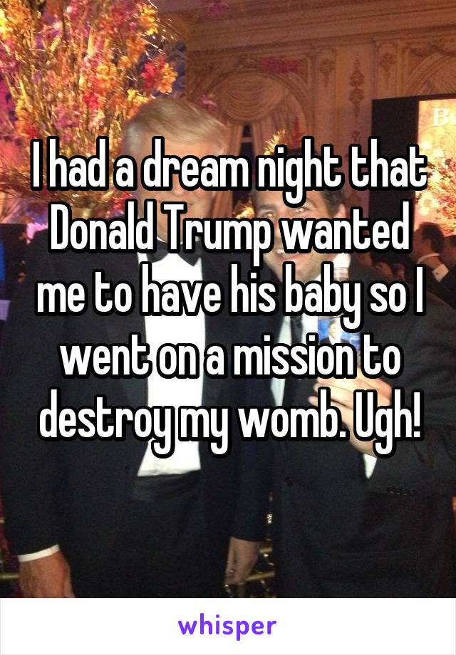 I had a dream night that Donald Trump wanted me to have his baby so I went on a mission to destroy my womb. Ugh!
